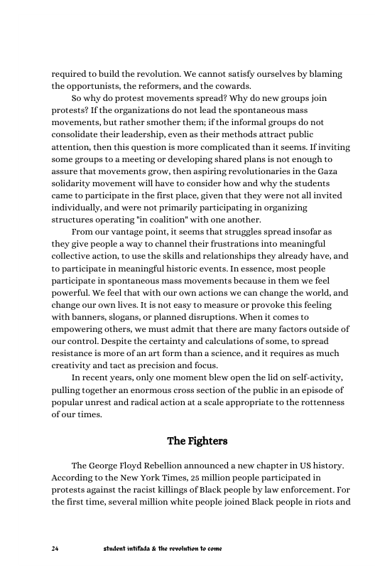 required to build the revolution. We cannot satisfy ourselves by blaming the opportunists, the reformers, and the cowards.  S0 why do protest movements spread? Why do new groups joi protests? If the organizations do not lead the spontaneous mass ‘movements, but rather smother them; if the informal groups do not consolidate their leadership, even as their methods attract public attention, then this question is more complicated than it seems. some groups to a meeting or developing shared plans is not enough to assure that movements grow, then aspiring revolutionaries in the Gaza solidarity movement will have to consider how and why the students came to participate in the first place, given that they were not all invited individually, and were not primarily participating in organizing structures operating "in coalition” with one another.  From our vantage point, it seems that struggles spread insofar as they give people a way to channel their frustrations into meaningful collective action, to use the skills and relationships they already have, and to participate in meaningful historic events. In essence, most people participate in spontaneous mass movements because in them we feel powerful. We feel that with our own actions we can change the world, and change our own lives. It is not easy to measure or provoke this fecling with banners, slogans, or planned disruptions. When it comes to empovwering others, we must admit that there are many factors outside of our control. Despite the certainty and calculations of some, to spread resistance is more of an art form than a science, and it requires as much ereativity and tact as precision and focus.  Inrecent years, only one moment blew open the id on self-activity, pulling together an enormous cross section of the public in an episode of popular unrest and radical action at a seale appropriate to the rottenness of our times.  ing  ‘The Fighters  ‘The George Floyd Rebellion announced a new chapter in Us According to the New York Times, 25 million people participated in  protests against the racist killings of Black people by law enforcement. For the first time, several million white people joined Black people in riots and  » Studet i the rvoltion o come 
